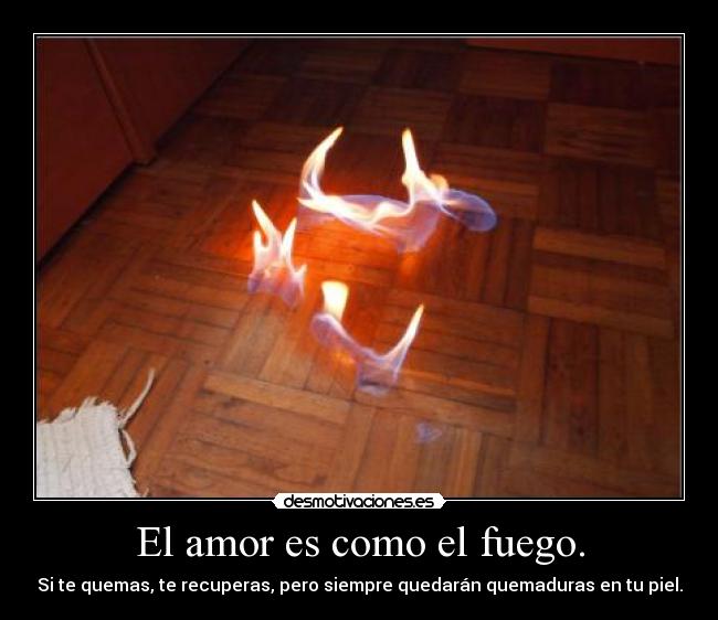 El amor es como el fuego. - Si te quemas, te recuperas, pero siempre quedarán quemaduras en tu piel.