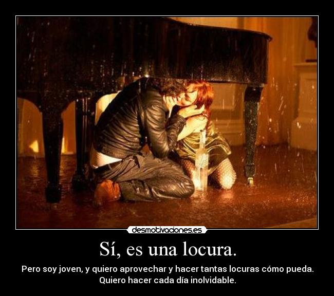 Sí, es una locura. - Pero soy joven, y quiero aprovechar y hacer tantas locuras cómo pueda.
Quiero hacer cada día inolvidable.