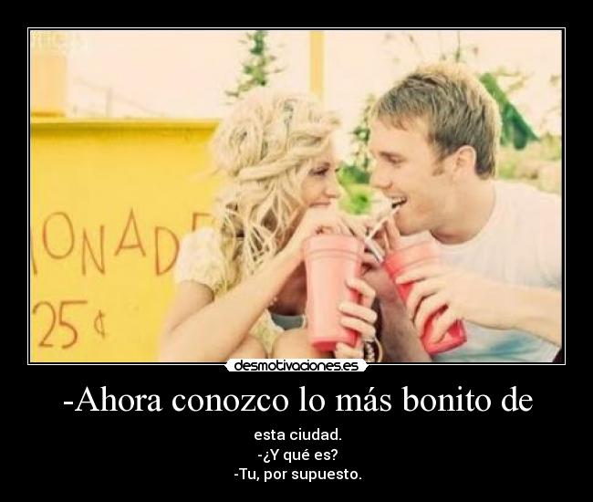 -Ahora conozco lo más bonito de - esta ciudad.
-¿Y qué es?
-Tu, por supuesto.