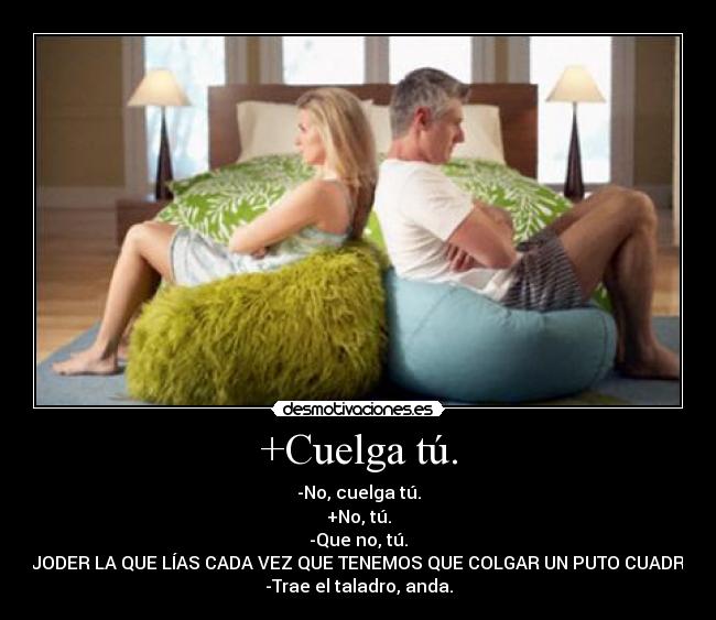 +Cuelga tú. - -No, cuelga tú.
+No, tú.
-Que no, tú.
+¡JODER LA QUE LÍAS CADA VEZ QUE TENEMOS QUE COLGAR UN PUTO CUADRO!
-Trae el taladro, anda.