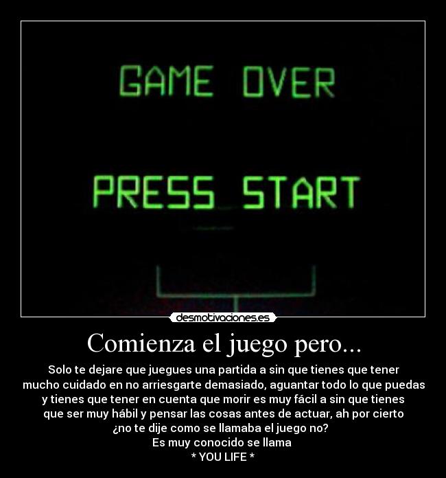 Comienza el juego pero... - Solo te dejare que juegues una partida a sin que tienes que tener
mucho cuidado en no arriesgarte demasiado, aguantar todo lo que puedas
y tienes que tener en cuenta que morir es muy fácil a sin que tienes
que ser muy hábil y pensar las cosas antes de actuar, ah por cierto
¿no te dije como se llamaba el juego no?
Es muy conocido se llama
* YOU LIFE *
