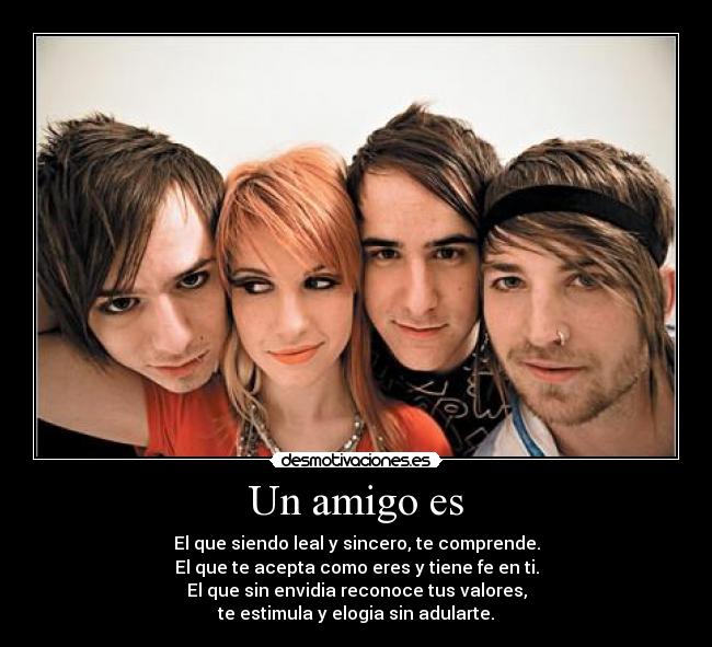 Un amigo es - El que siendo leal y sincero, te comprende.
El que te acepta como eres y tiene fe en ti.
El que sin envidia reconoce tus valores,
te estimula y elogia sin adularte.