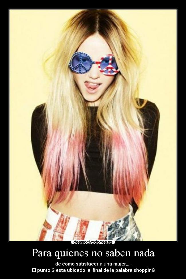 Para quienes no saben nada - de como satisfacer a una mujer.....
El punto G esta ubicado  al final de la palabra shoppinG