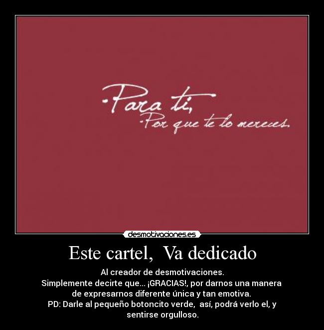 Este cartel, Va dedicado - Al creador de desmotivaciones.
Simplemente decirte que... ¡GRACIAS!, por darnos una manera
de expresarnos diferente única y tan emotiva.
PD: Darle al pequeño botoncito verde, así, podrá verlo el, y sentirse orgulloso.
