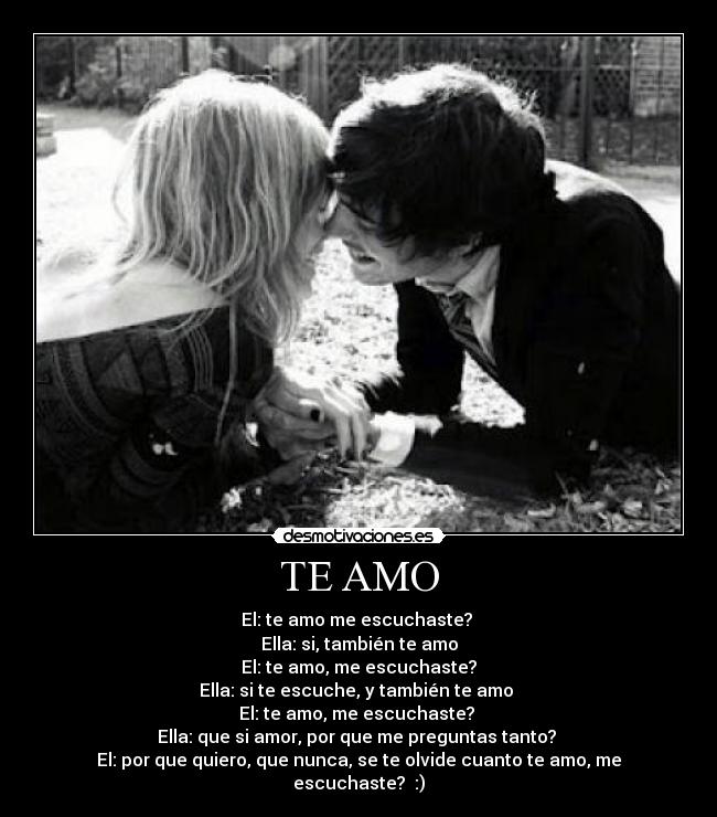 TE AMO - El: te amo me escuchaste?
Ella: si, también te amo
El: te amo, me escuchaste?
Ella: si te escuche, y también te amo
El: te amo, me escuchaste?
Ella: que si amor, por que me preguntas tanto?
El: por que quiero, que nunca, se te olvide cuanto te amo, me escuchaste? :)