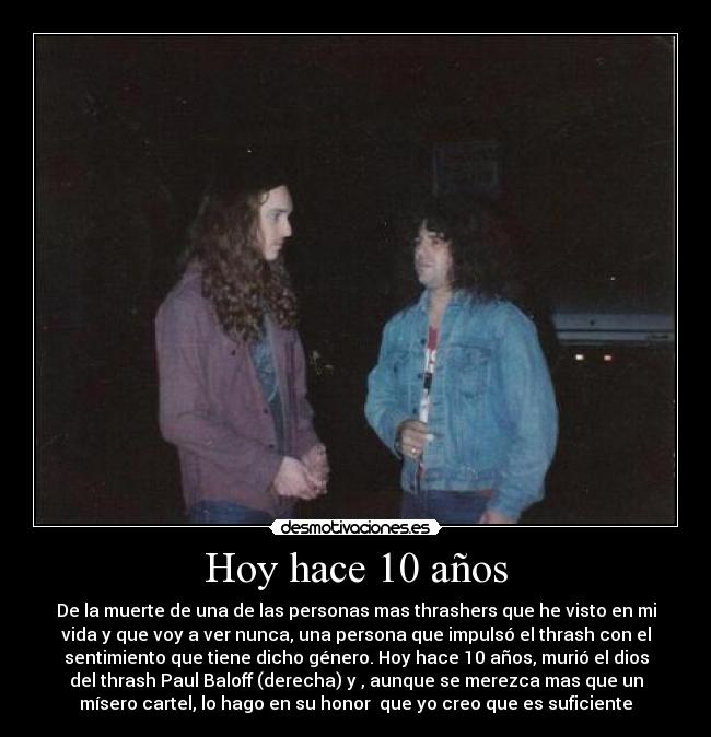 Hoy hace 10 años - De la muerte de una de las personas mas thrashers que he visto en mi
vida y que voy a ver nunca, una persona que impulsó el thrash con el
sentimiento que tiene dicho género. Hoy hace 10 años, murió el dios
del thrash Paul Baloff (derecha) y , aunque se merezca mas que un
mísero cartel, lo hago en su honor  que yo creo que es suficiente