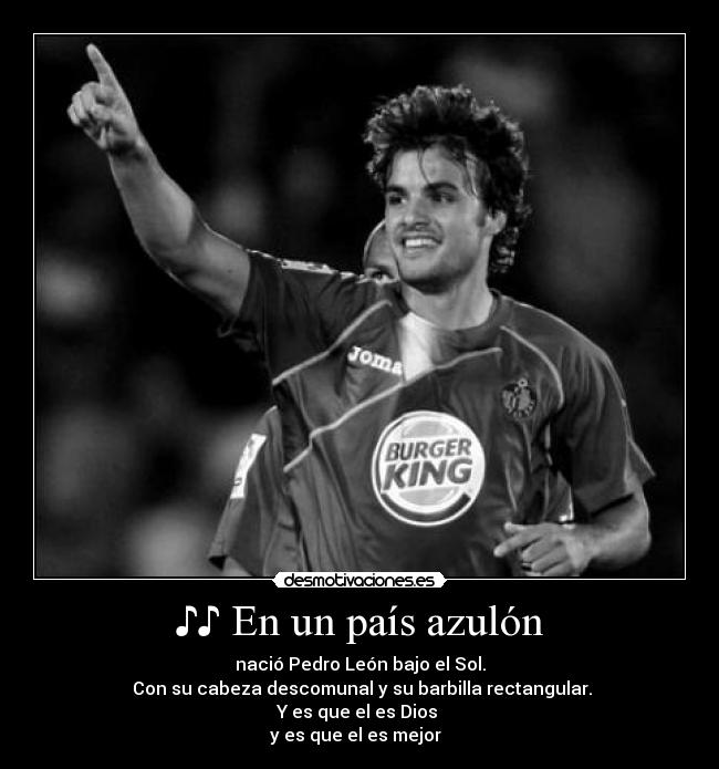 ♪♪ En un país azulón - nació Pedro León bajo el Sol.
Con su cabeza descomunal y su barbilla rectangular.
Y es que el es Dios
y es que el es mejor ♪♪