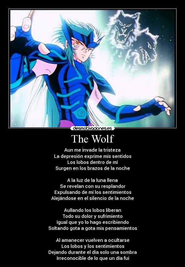 The Wolf - Aun me invade la tristeza
La depresión exprime mis sentidos
Los lobos dentro de mí
Surgen en los brazos de la noche
A la luz de la luna llena
Se revelan con su resplandor
Expulsando de mí los sentimientos
Alejándose en el silencio de la noche
Aullando los lobos liberan
Todo su dolor y sufrimiento
Igual que yo lo hago escribiendo
Soltando gota a gota mis pensamientos
Al amanecer vuelven a ocultarse
Los lobos y los sentimientos
Dejando durante el día solo una sombra
Irreconocible de lo que un día fui