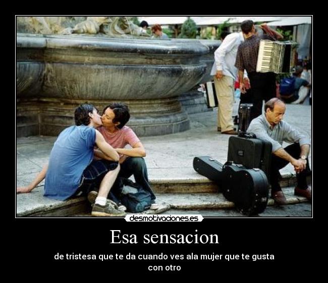 Esa sensacion - de tristesa que te da cuando ves ala mujer que te gusta
con otro