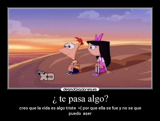 ¿ te pasa algo? - creo que la vida es algo triste =( por que ella se fue y no se que puedo aser