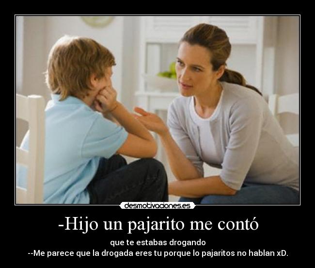 -Hijo un pajarito me contó - que te estabas drogando
--Me parece que la drogada eres tu porque lo pajaritos no hablan xD.