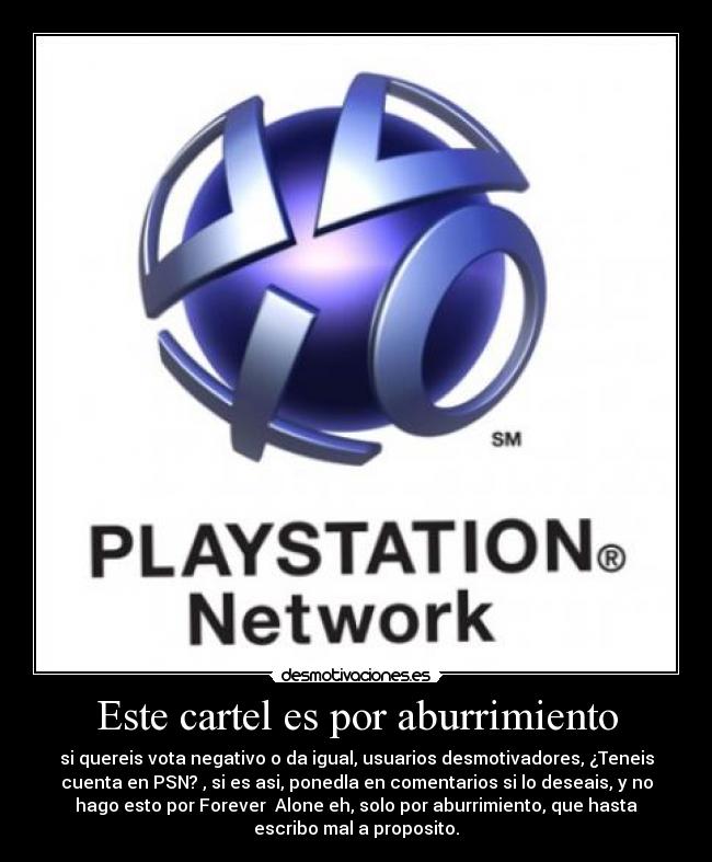 Este cartel es por aburrimiento - si quereis vota negativo o da igual, usuarios desmotivadores, ¿Teneis
cuenta en PSN? , si es asi, ponedla en comentarios si lo deseais, y no
hago esto por Forever  Alone eh, solo por aburrimiento, que hasta
escribo mal a proposito.