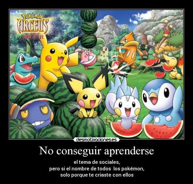 No conseguir aprenderse - el tema de sociales,
pero si el nombre de todos los pokémon,
solo porque te criaste con ellos