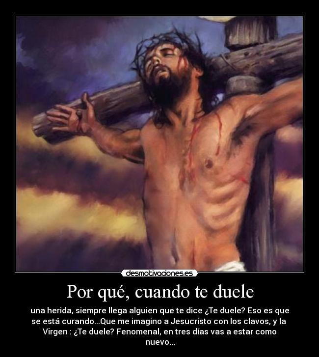 Por qué, cuando te duele - una herida, siempre llega alguien que te dice ¿Te duele? Eso es que
se está curando...Que me imagino a Jesucristo con los clavos, y la 
Virgen : ¿Te duele? Fenomenal, en tres días vas a estar como
nuevo...