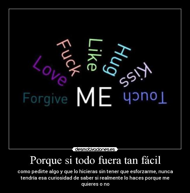 Porque si todo fuera tan fácil - como pedirte algo y que lo hicieras sin tener que esforzarme, nunca
tendría esa curiosidad de saber si realmente lo haces porque me
quieres o no