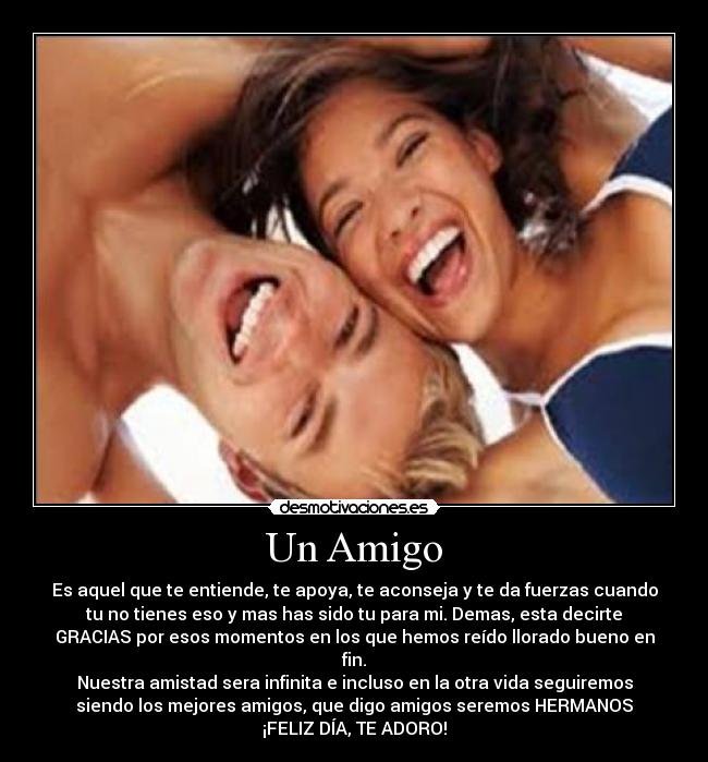 Un Amigo - Es aquel que te entiende, te apoya, te aconseja y te da fuerzas cuando
tu no tienes eso y mas has sido tu para mi. Demas, esta decirte
GRACIAS por esos momentos en los que hemos reído llorado bueno en
fin.
Nuestra amistad sera infinita e incluso en la otra vida seguiremos
siendo los mejores amigos, que digo amigos seremos HERMANOS♥
¡FELIZ DÍA, TE ADORO!