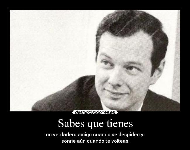 Sabes que tienes - un verdadero amigo cuando se despiden y 
sonrie aún cuando te volteas.