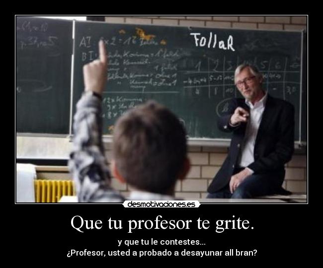 Que tu profesor te grite. - y que tu le contestes...
¿Profesor, usted a probado a desayunar all bran?