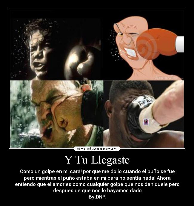 Y Tu Llegaste - Como un golpe en mi cara! por que me dolío cuando el puño se fue
pero mientras el puño estaba en mi cara no sentía nada! Ahora
entiendo que el amor es como cualquier golpe que nos dan duele pero
después de que nos lo hayamos dado
By:DNR