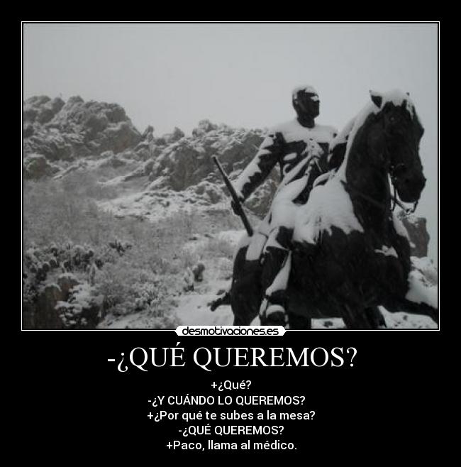 -¿QUÉ QUEREMOS? - +¿Qué?
-¿Y CUÁNDO LO QUEREMOS?   
+¿Por qué te subes a la mesa?
-¿QUÉ QUEREMOS?
+Paco, llama al médico.