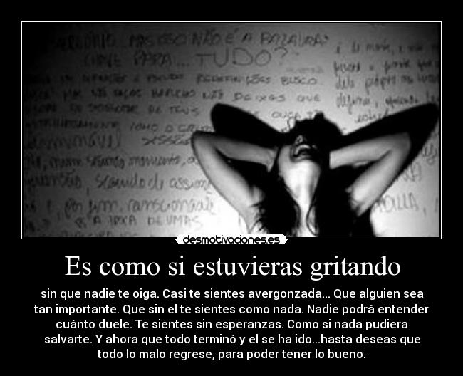 Es como si estuvieras gritando - sin que nadie te oiga. Casi te sientes avergonzada... Que alguien sea
tan importante. Que sin el te sientes como nada. Nadie podrá entender
cuánto duele. Te sientes sin esperanzas. Como si nada pudiera
salvarte. Y ahora que todo terminó y el se ha ido...hasta deseas que
todo lo malo regrese, para poder tener lo bueno.