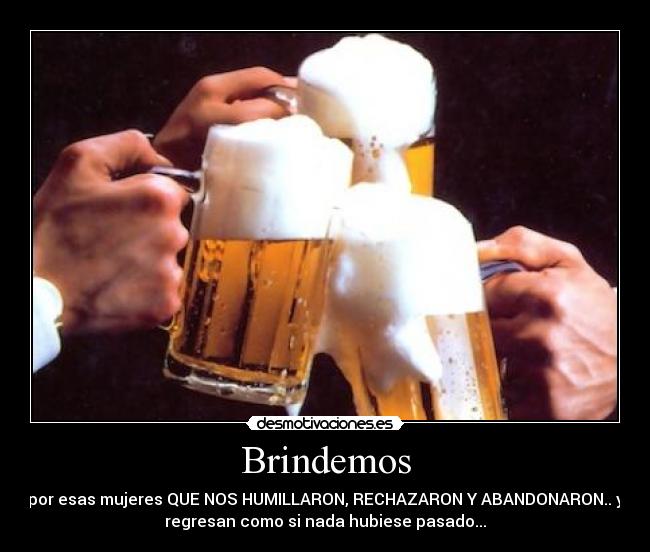 Brindemos - por esas mujeres QUE NOS HUMILLARON, RECHAZARON Y ABANDONARON.. y
regresan como si nada hubiese pasado...