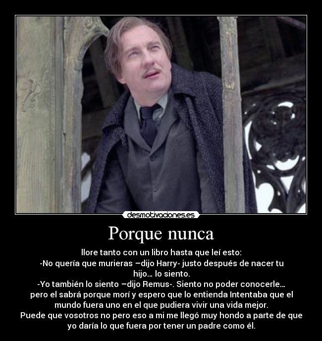 Porque nunca - llore tanto con un libro hasta que leí esto:
-No quería que murieras –dijo Harry- justo después de nacer tu
hijo… lo siento.
-Yo también lo siento –dijo Remus-. Siento no poder conocerle…
pero el sabrá porque morí y espero que lo entienda Intentaba que el
mundo fuera uno en el que pudiera vivir una vida mejor.
Puede que vosotros no pero eso a mi me llegó muy hondo a parte de que
yo daría lo que fuera por tener un padre como él.