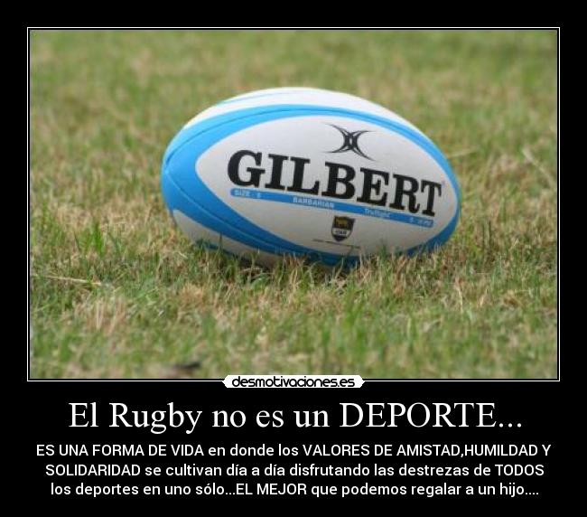 El Rugby no es un DEPORTE... - ES UNA FORMA DE VIDA en donde los VALORES DE AMISTAD,HUMILDAD Y
SOLIDARIDAD se cultivan día a día disfrutando las destrezas de TODOS
los deportes en uno sólo...EL MEJOR que podemos regalar a un hijo....
