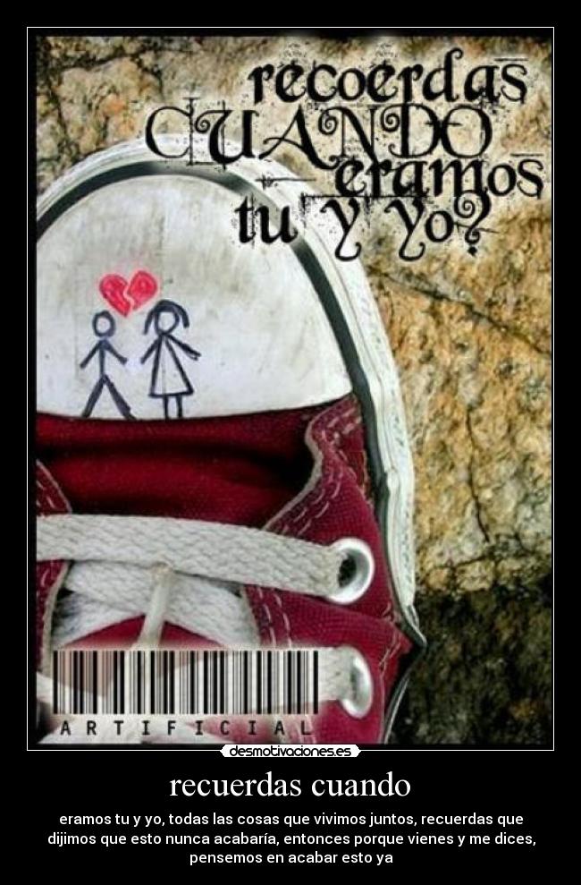 recuerdas cuando - eramos tu y yo, todas las cosas que vivimos juntos, recuerdas que
dijimos que esto nunca acabaría, entonces porque vienes y me dices,
pensemos en acabar esto ya