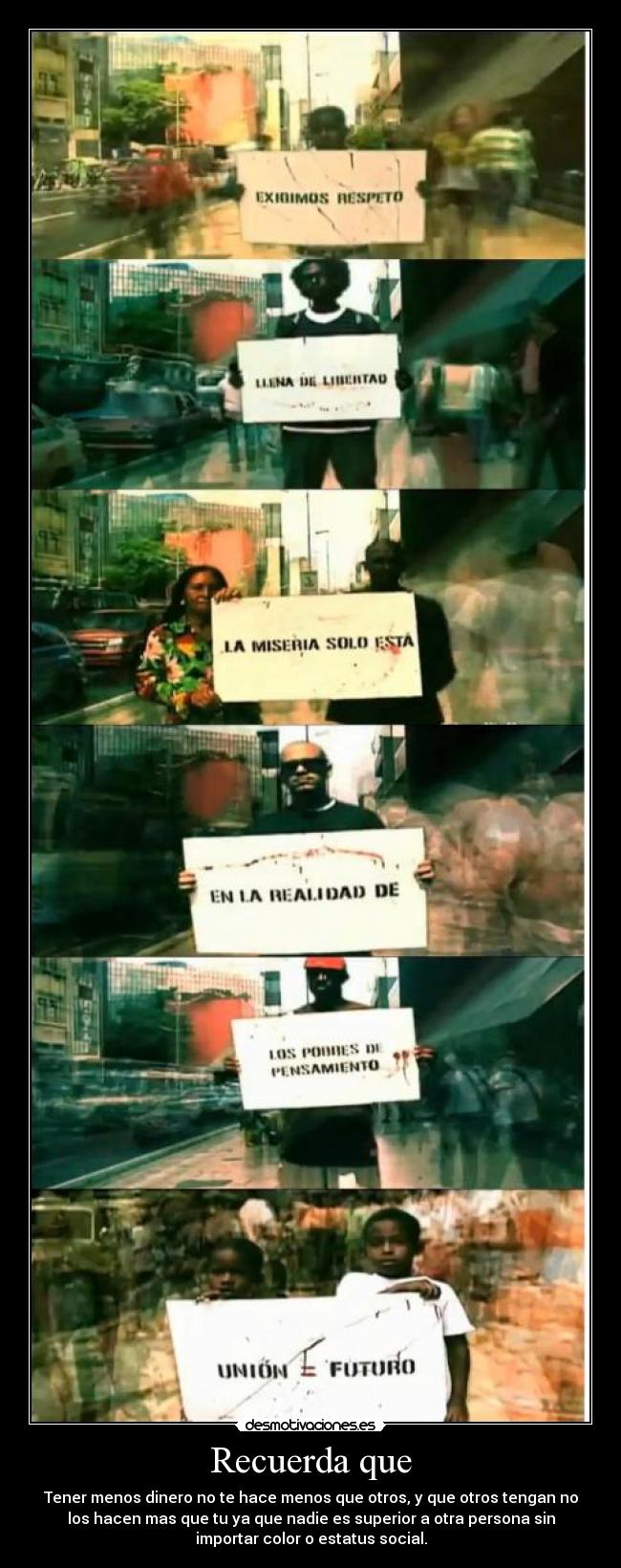 Recuerda que - Tener menos dinero no te hace menos que otros, y que otros tengan no
los hacen mas que tu ya que nadie es superior a otra persona sin
importar color o estatus social.