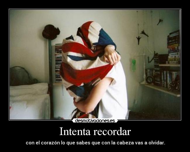 Intenta recordar - con el corazón lo que sabes que con la cabeza vas a olvidar.