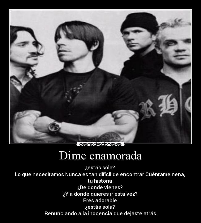 Dime enamorada - ¿estás sola?
Lo que necesitamos Nunca es tan difícil de encontrar Cuéntame nena,
tu historia
¿De donde vienes?
¿Y a donde quieres ir esta vez?
Eres adorable
¿estás sola?
Renunciando a la inocencia que dejaste atrás.