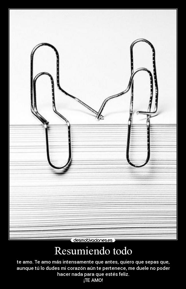 Resumiendo todo - te amo. Te amo más intensamente que antes, quiero que sepas que,
aunque tú lo dudes mi corazón aún te pertenece, me duele no poder
hacer nada para que estés feliz.
¡TE AMO!