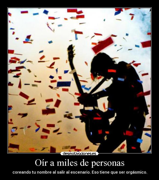 Oír a miles de personas - coreando tu nombre al salir al escenario. Eso tiene que ser orgásmico.