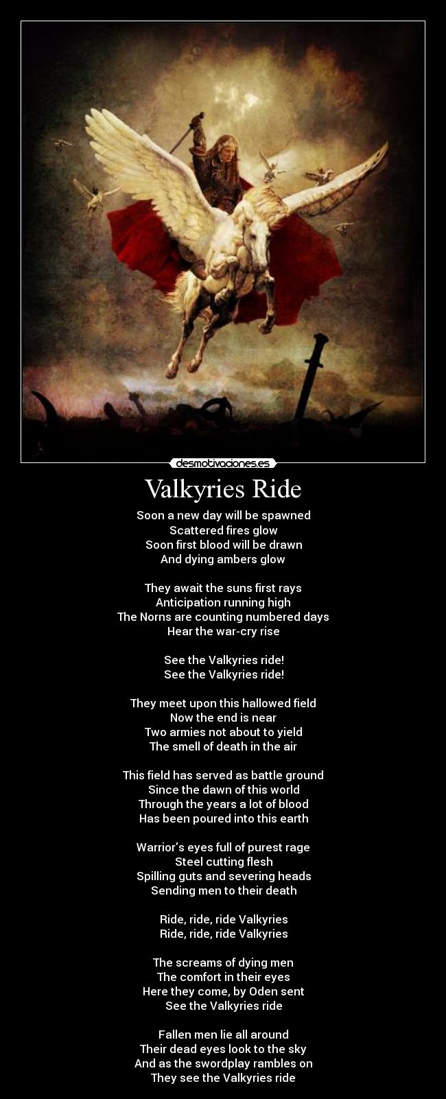 Valkyries Ride - Soon a new day will be spawned
Scattered fires glow
Soon first blood will be drawn
And dying ambers glow
They await the suns first rays
Anticipation running high
The Norns are counting numbered days
Hear the war-cry rise
See the Valkyries ride!
See the Valkyries ride!
They meet upon this hallowed field
Now the end is near
Two armies not about to yield
The smell of death in the air
This field has served as battle ground
Since the dawn of this world
Through the years a lot of blood
Has been poured into this earth
Warriors eyes full of purest rage
Steel cutting flesh
Spilling guts and severing heads
Sending men to their death
Ride, ride, ride Valkyries
Ride, ride, ride Valkyries
The screams of dying men
The comfort in their eyes
Here they come, by Oden sent
See the Valkyries ride
Fallen men lie all around
Their dead eyes look to the sky
And as the swordplay rambles on
They see the Valkyries ride