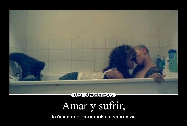 Amar y sufrir, - lo único que nos impulsa a sobrevivir.