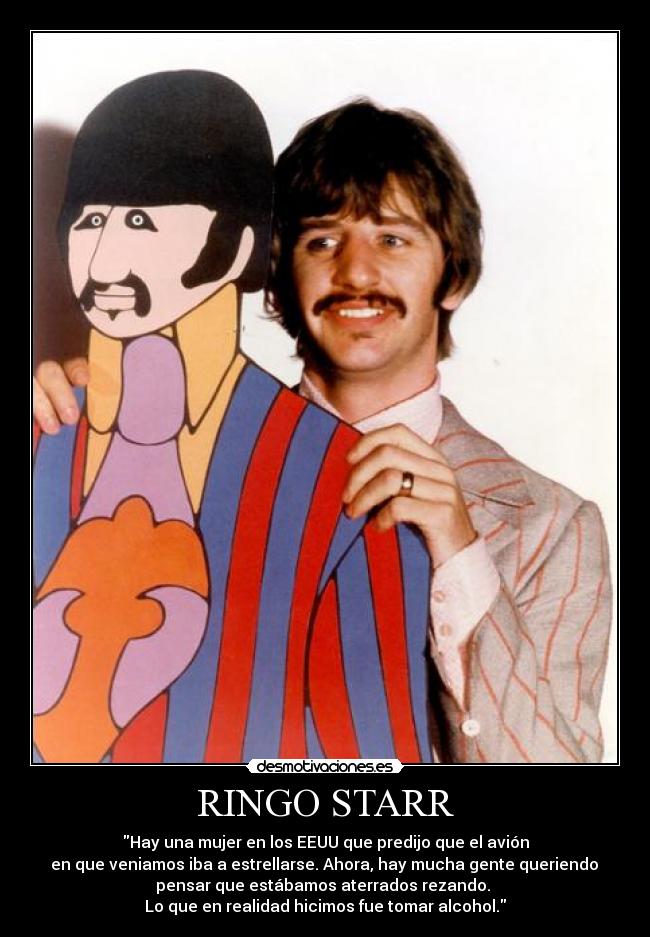 RINGO STARR - Hay una mujer en los EEUU que predijo que el avión
 en que veniamos iba a estrellarse. Ahora, hay mucha gente queriendo 
pensar que estábamos aterrados rezando. 
Lo que en realidad hicimos fue tomar alcohol.