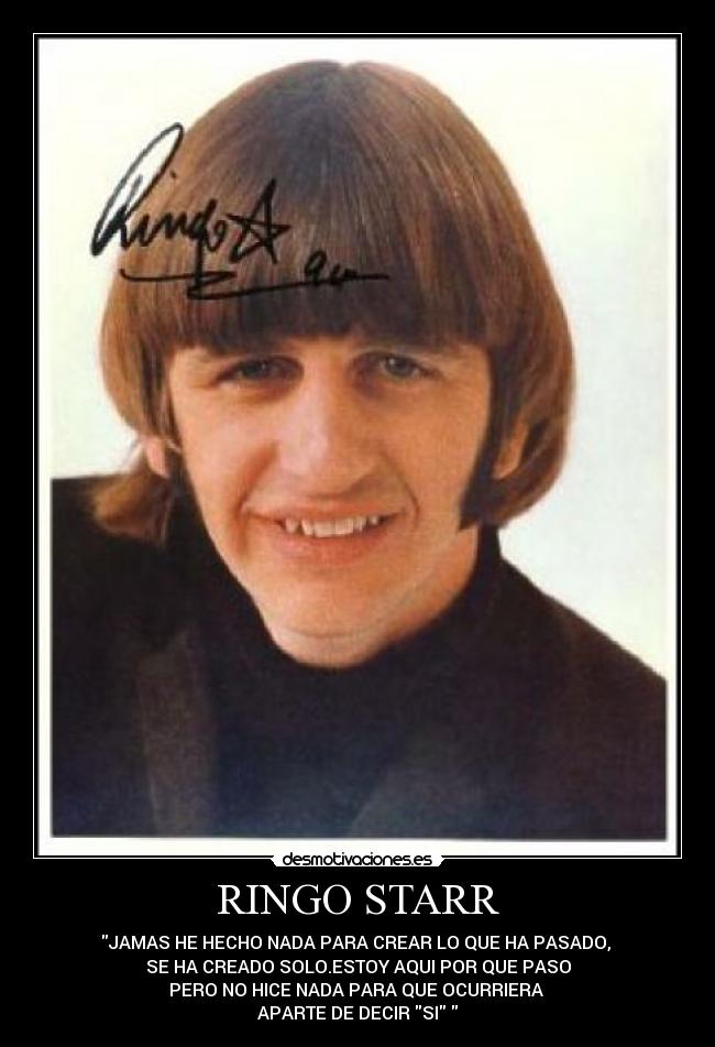 RINGO STARR - JAMAS HE HECHO NADA PARA CREAR LO QUE HA PASADO, 
SE HA CREADO SOLO.ESTOY AQUI POR QUE PASO
PERO NO HICE NADA PARA QUE OCURRIERA 
APARTE DE DECIR SI 