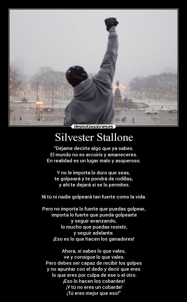 Silvester Stallone - “Déjame decirte algo que ya sabes.
El mundo no es arcoiris y amaneceres.
En realidad es un lugar malo y asqueroso.
Y no le importa lo duro que seas,
te golpeará y te pondrá de rodillas,
y ahí te dejará si se lo permites.
Ni tú ni nadie golpeará tan fuerte como la vida.
Pero no importa lo fuerte que puedas golpear,
importa lo fuerte que pueda golpearte
y seguir avanzando,
lo mucho que puedas resistir,
y seguir adelante.
¡Eso es lo que hacen los ganadores!
Ahora, si sabes lo que vales,
ve y consigue lo que vales.
Pero debes ser capaz de recibir los golpes
y no apuntar con el dedo y decir que eres
lo que eres por culpa de ese o el otro.
¡Eso lo hacen los cobardes!
¡Y tú no eres un cobarde!
¡Tú eres mejor que eso!”