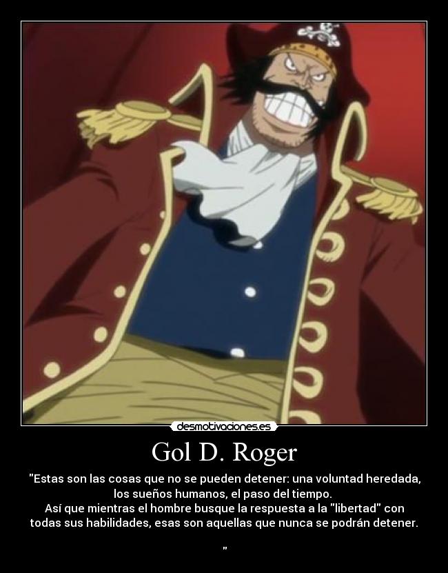 Gol D. Roger - Estas son las cosas que no se pueden detener: una voluntad heredada,
los sueños humanos, el paso del tiempo.
Así que mientras el hombre busque la respuesta a la libertad con
todas sus habilidades, esas son aquellas que nunca se podrán detener.