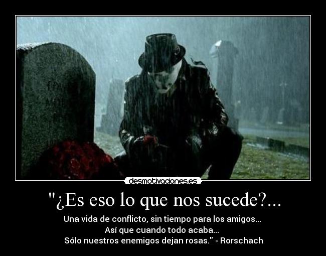 ¿Es eso lo que nos sucede?... - Una vida de conflicto, sin tiempo para los amigos... 
Así que cuando todo acaba... 
Sólo nuestros enemigos dejan rosas. - Rorschach