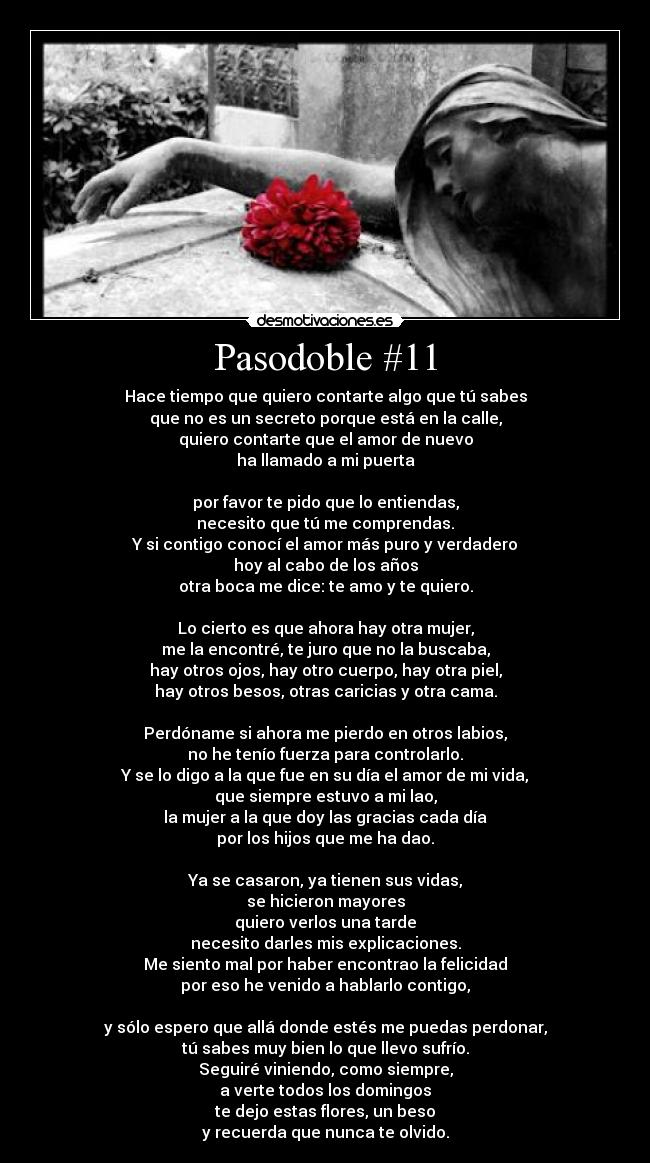 Pasodoble #11 - Hace tiempo que quiero contarte algo que tú sabes
que no es un secreto porque está en la calle,
quiero contarte que el amor de nuevo
ha llamado a mi puerta

por favor te pido que lo entiendas,
necesito que tú me comprendas.
Y si contigo conocí el amor más puro y verdadero
hoy al cabo de los años
otra boca me dice: te amo y te quiero.

Lo cierto es que ahora hay otra mujer,
me la encontré, te juro que no la buscaba,
hay otros ojos, hay otro cuerpo, hay otra piel,
hay otros besos, otras caricias y otra cama.

Perdóname si ahora me pierdo en otros labios,
no he tenío fuerza para controlarlo.
Y se lo digo a la que fue en su día el amor de mi vida,
que siempre estuvo a mi lao,
la mujer a la que doy las gracias cada día
por los hijos que me ha dao.

Ya se casaron, ya tienen sus vidas,
se hicieron mayores
quiero verlos una tarde
necesito darles mis explicaciones.
Me siento mal por haber encontrao la felicidad
por eso he venido a hablarlo contigo,

y sólo espero que allá donde estés me puedas perdonar,
tú sabes muy bien lo que llevo sufrío.
Seguiré viniendo, como siempre,
a verte todos los domingos
te dejo estas flores, un beso
y recuerda que nunca te olvido.