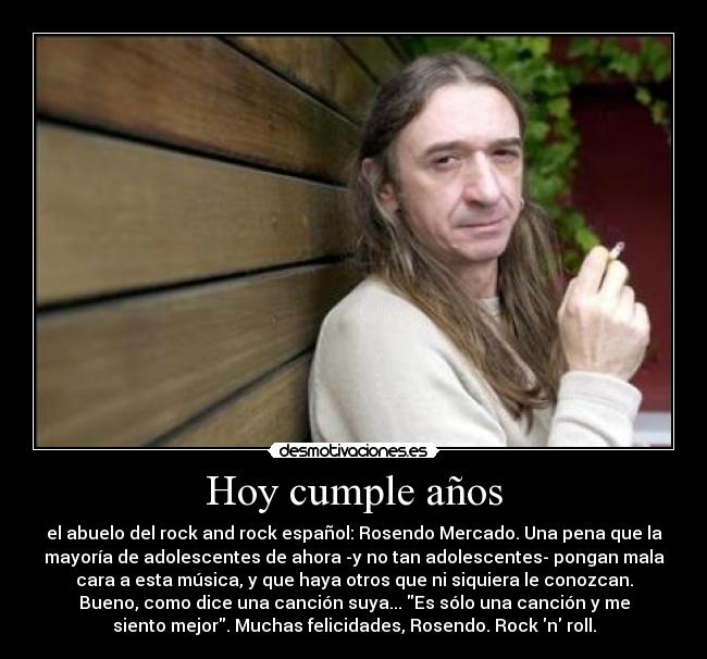 Hoy cumple años - el abuelo del rock and rock español: Rosendo Mercado. Una pena que la
mayoría de adolescentes de ahora -y no tan adolescentes- pongan mala
cara a esta música, y que haya otros que ni siquiera le conozcan.
Bueno, como dice una canción suya... Es sólo una canción y me
siento mejor. Muchas felicidades, Rosendo. Rock n roll.