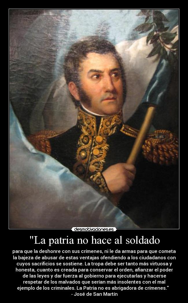 La patria no hace al soldado - para que la deshonre con sus crímenes, ni le da armas para que cometa
la bajeza de abusar de estas ventajas ofendiendo a los ciudadanos con
cuyos sacrificios se sostiene. La tropa debe ser tanto más virtuosa y
honesta, cuanto es creada para conservar el orden, afianzar el poder
de las leyes y dar fuerza al gobierno para ejecutarlas y hacerse
respetar de los malvados que serían más insolentes con el mal
ejemplo de los criminales. La Patria no es abrigadora de crímenes.
- José de San Martín