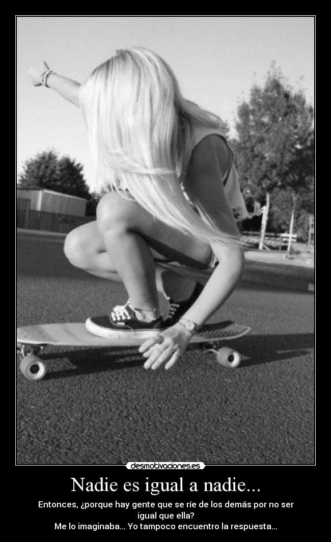 Nadie es igual a nadie... - Entonces, ¿porque hay gente que se ríe de los demás por no ser igual que ella?
Me lo imaginaba... Yo tampoco encuentro la respuesta...