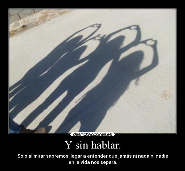 Y sin hablar. - Solo al mirar sabremos llegar a entender que jamás ni nada ni nadie
en la vida nos separa.