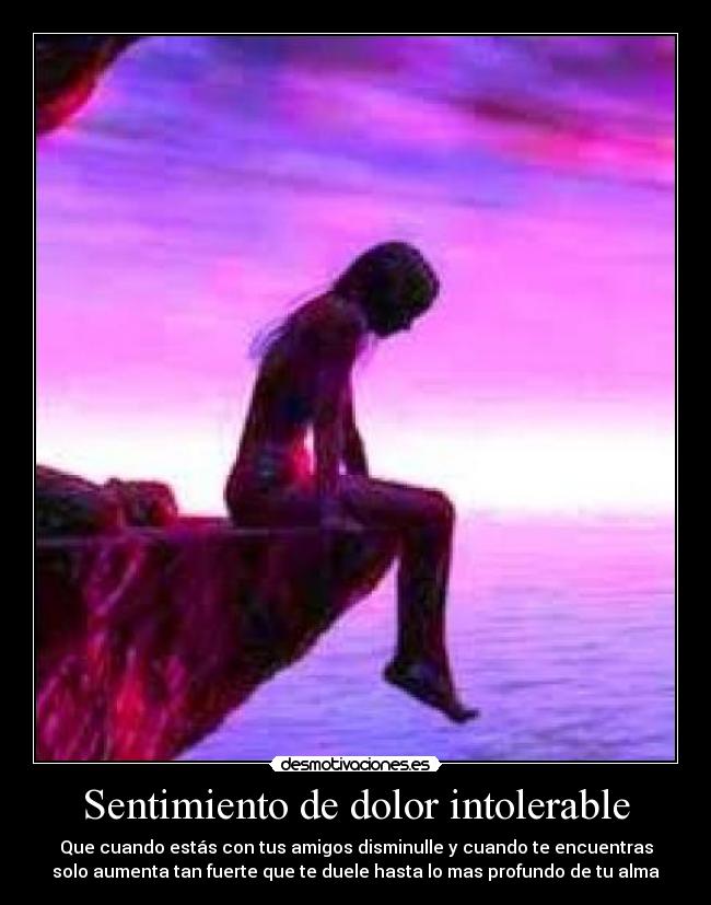 Sentimiento de dolor intolerable - Que cuando estás con tus amigos disminulle y cuando te encuentras
solo aumenta tan fuerte que te duele hasta lo mas profundo de tu alma