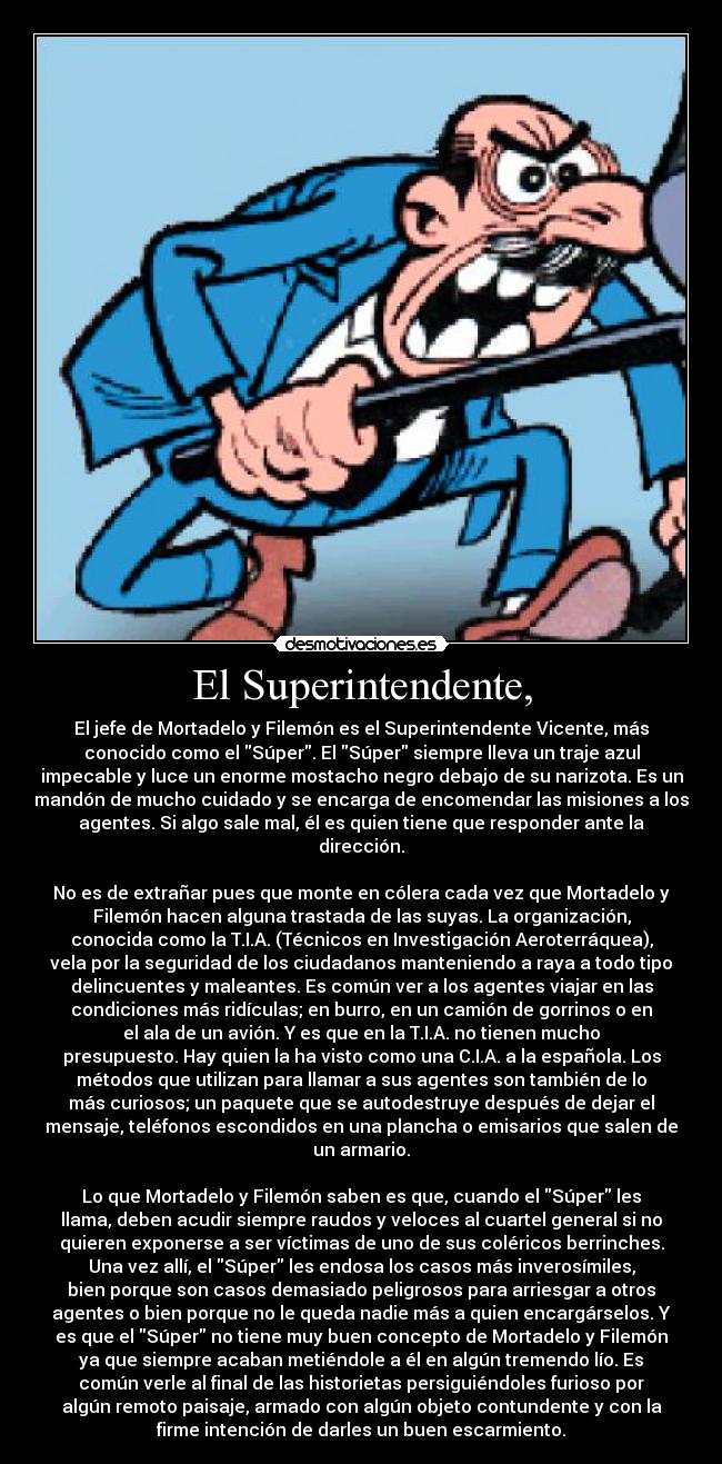El Superintendente, - El jefe de Mortadelo y Filemón es el Superintendente Vicente, más
conocido como el Súper. El Súper siempre lleva un traje azul
impecable y luce un enorme mostacho negro debajo de su narizota. Es un
mandón de mucho cuidado y se encarga de encomendar las misiones a los
agentes. Si algo sale mal, él es quien tiene que responder ante la
dirección.

No es de extrañar pues que monte en cólera cada vez que Mortadelo y
Filemón hacen alguna trastada de las suyas. La organización,
conocida como la T.I.A. (Técnicos en Investigación Aeroterráquea),
vela por la seguridad de los ciudadanos manteniendo a raya a todo tipo
delincuentes y maleantes. Es común ver a los agentes viajar en las
condiciones más ridículas; en burro, en un camión de gorrinos o en
el ala de un avión. Y es que en la T.I.A. no tienen mucho
presupuesto. Hay quien la ha visto como una C.I.A. a la española. Los
métodos que utilizan para llamar a sus agentes son también de lo
más curiosos; un paquete que se autodestruye después de dejar el
mensaje, teléfonos escondidos en una plancha o emisarios que salen de
un armario.

Lo que Mortadelo y Filemón saben es que, cuando el Súper les
llama, deben acudir siempre raudos y veloces al cuartel general si no
quieren exponerse a ser víctimas de uno de sus coléricos berrinches.
Una vez allí, el Súper les endosa los casos más inverosímiles,
bien porque son casos demasiado peligrosos para arriesgar a otros
agentes o bien porque no le queda nadie más a quien encargárselos. Y
es que el Súper no tiene muy buen concepto de Mortadelo y Filemón
ya que siempre acaban metiéndole a él en algún tremendo lío. Es
común verle al final de las historietas persiguiéndoles furioso por
algún remoto paisaje, armado con algún objeto contundente y con la
firme intención de darles un buen escarmiento.