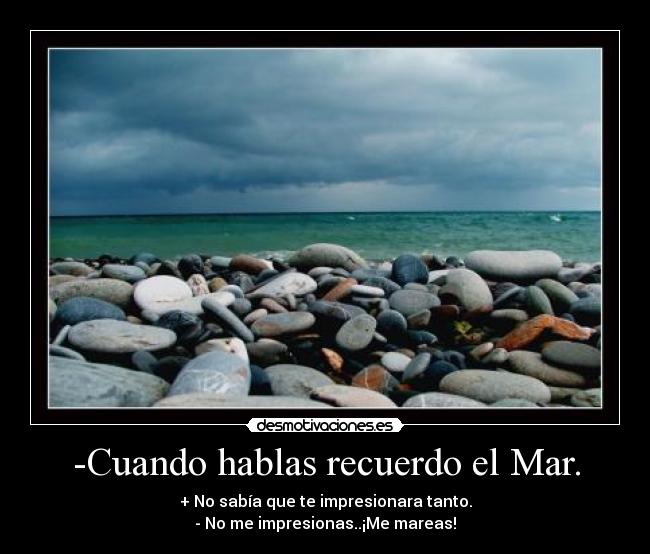-Cuando hablas recuerdo el Mar. - + No sabía que te impresionara tanto.
- No me impresionas..¡Me mareas!