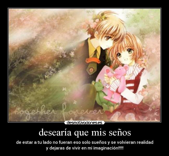 desearía que mis seños - de estar a tu lado no fueran eso solo sueños y se volvieran realidad
y dejaras de vivir en mi imaginación!!!!!